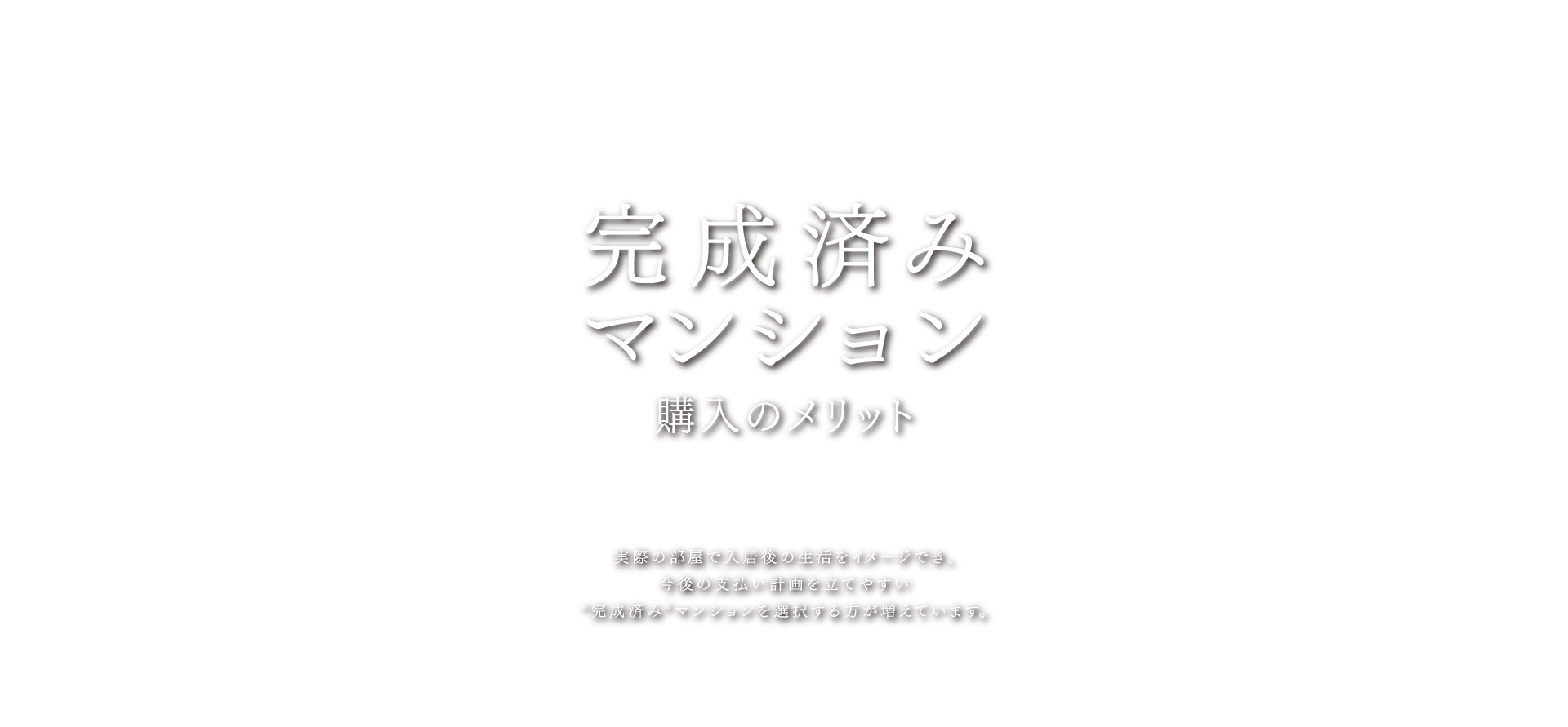 完成済みマンション購入のメリット 実際の部屋で入居後の生活をイメージでき、今後の支払い計画を立てやすい”完成済み”マンションを選択する方が増えています。