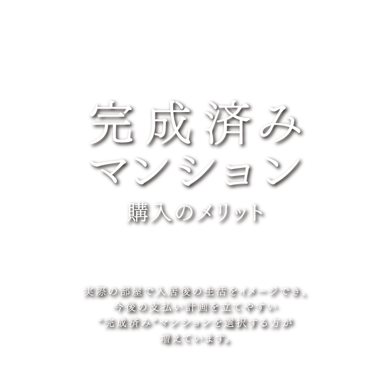 完成済みマンション購入のメリット 実際の部屋で入居後の生活をイメージでき、今後の支払い計画を立てやすい”完成済み”マンションを選択する方が増えています。